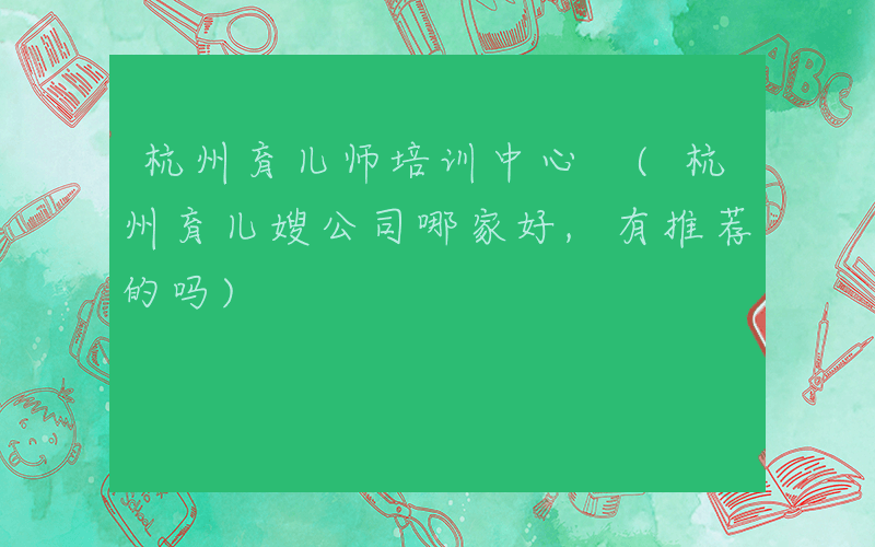 杭州育儿师培训中心 (杭州育儿嫂公司哪家好,有推荐的吗)